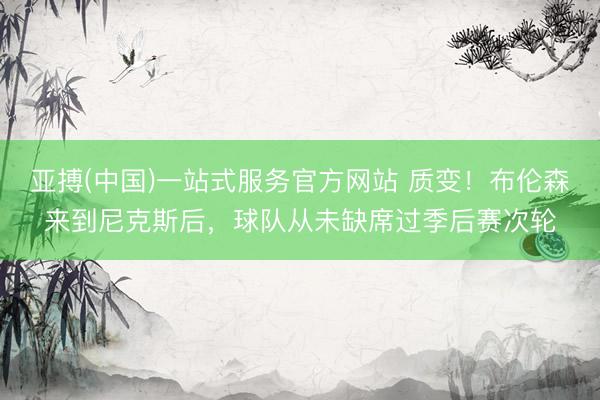亚搏(中国)一站式服务官方网站 质变!布伦森来到尼克斯后,球队从未缺席过季后赛次轮