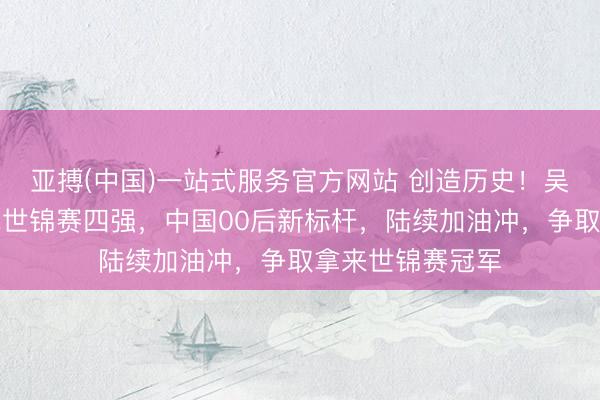 亚搏(中国)一站式服务官方网站 创造历史！吴宜泽首进斯诺克世锦赛四强，中国00后新标杆，陆续加油冲，争取拿来世锦赛冠军