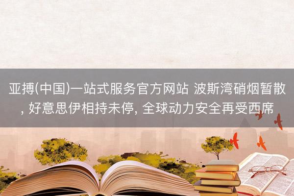 亚搏(中国)一站式服务官方网站 波斯湾硝烟暂散， 好意思伊相持未停， 全球动力安全再受西席