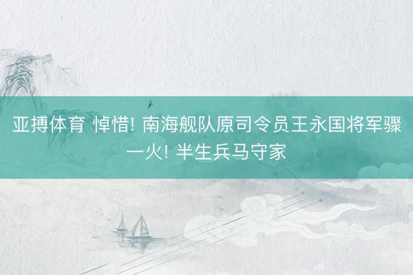 亚搏体育 悼惜! 南海舰队原司令员王永国将军骤一火! 半生兵马守家