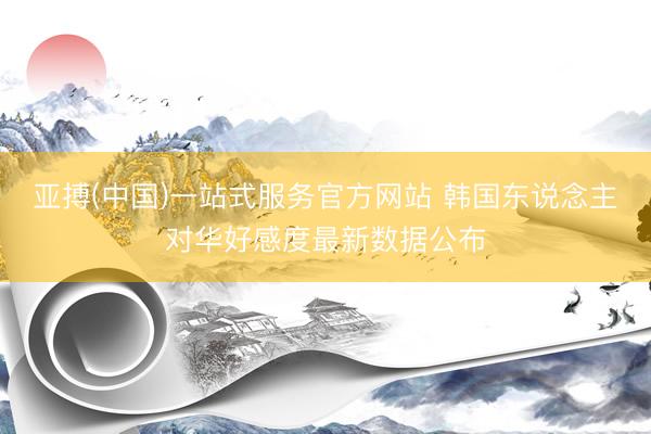 亚搏(中国)一站式服务官方网站 韩国东说念主对华好感度最新数据公布