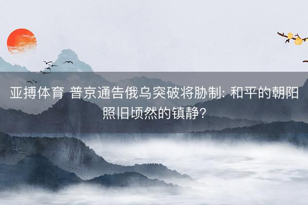 亚搏体育 普京通告俄乌突破将胁制: 和平的朝阳照旧顷然的镇静?