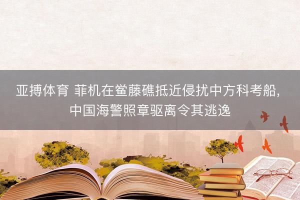 亚搏体育 菲机在鲎藤礁抵近侵扰中方科考船， 中国海警照章驱离令其逃逸