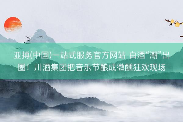亚搏(中国)一站式服务官方网站 白酒“潮”出圈！川酒集团把音乐节酿成微醺狂欢现场