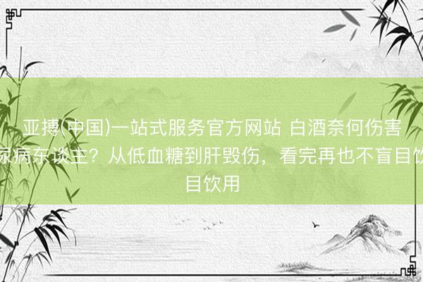 亚搏(中国)一站式服务官方网站 白酒奈何伤害糖尿病东谈主？从低血糖到肝毁伤，看完再也不盲目饮用
