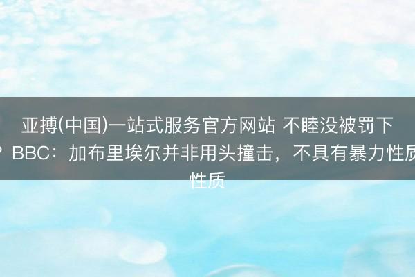 亚搏(中国)一站式服务官方网站 不睦没被罚下？BBC：加布里埃尔并非用头撞击，不具有暴力性质