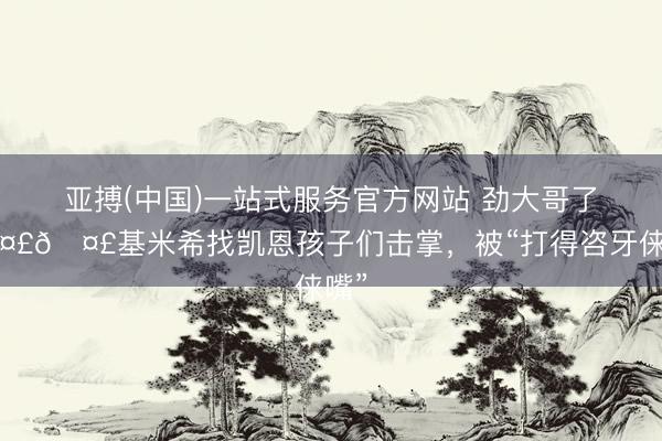 亚搏(中国)一站式服务官方网站 劲大哥了🤣🤣基米希找凯恩孩子们击掌，<a href=