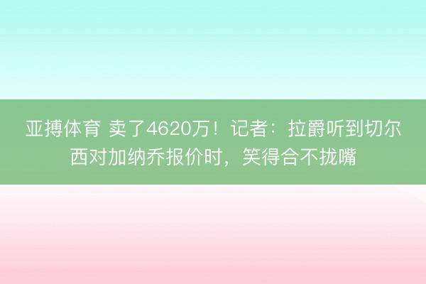 亚搏体育 卖了4620万！记者：拉爵听到切尔西对加纳乔报价时，笑得合不拢嘴
