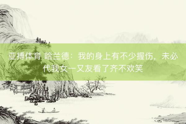 亚搏体育 哈兰德：我的身上有不少握伤，未必代我女一又友看了齐不欢笑