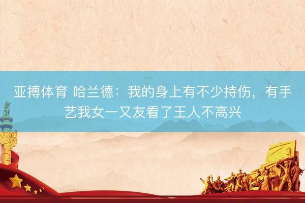 亚搏体育 哈兰德：我的身上有不少持伤，有手艺我女一又友看了王人不高兴