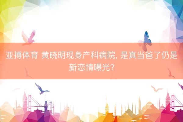 亚搏体育 黄晓明现身产科病院， 是真当爸了仍是新恋情曝光?