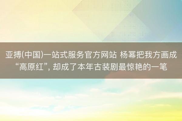 亚搏(中国)一站式服务官方网站 杨幂把我方画成“高原红”， 却成了本年古装剧最惊艳的一笔