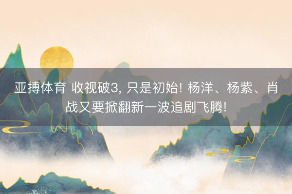 亚搏体育 收视破3， 只是初始! 杨洋、杨紫、肖战又要掀翻新一波追剧飞腾!
