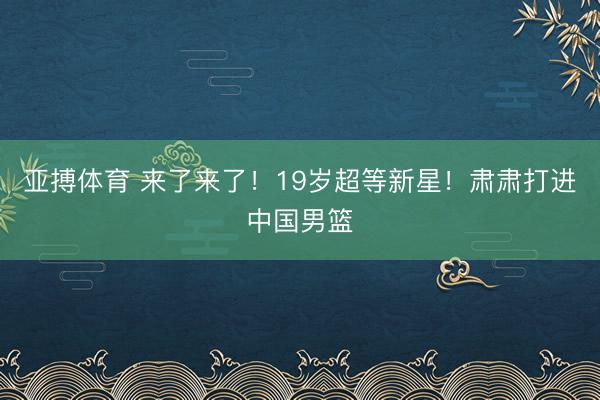 亚搏体育 来了来了！19岁超等新星！肃肃打进中国男篮