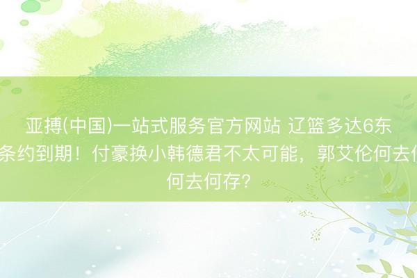 亚搏(中国)一站式服务官方网站 辽篮多达6东谈主条约到期!付豪换小韩德君不太可能,郭艾伦何去何存?
