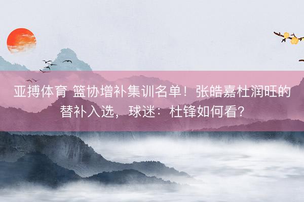 亚搏体育 篮协增补集训名单！张皓嘉杜润旺的替补入选，球迷：杜锋如何看？