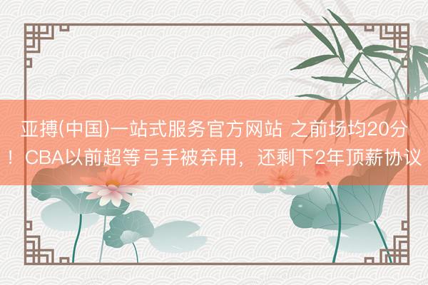亚搏(中国)一站式服务官方网站 之前场均20分!CBA以前超等弓手被弃用,还剩下2年顶薪协议