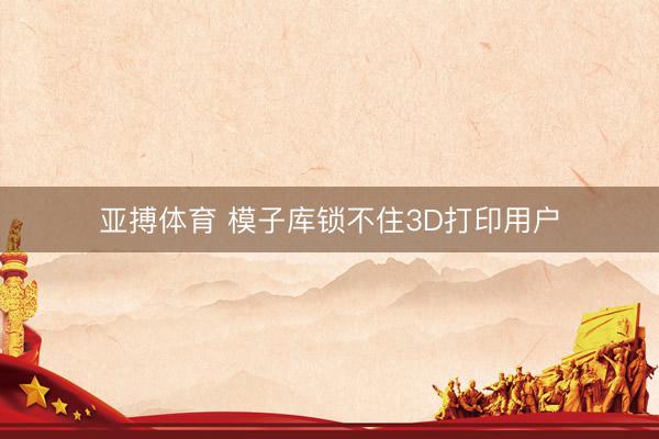亚搏体育 模子库锁不住3D打印用户
