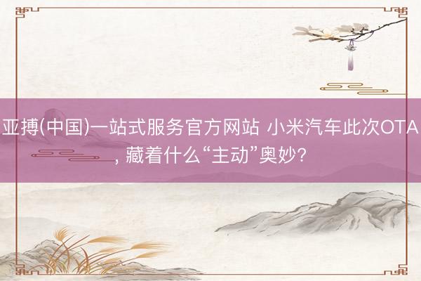 亚搏(中国)一站式服务官方网站 小米汽车此次OTA， 藏着什么“主动”奥妙?