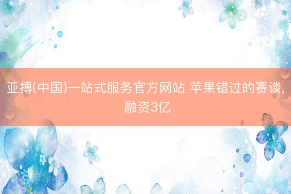 亚搏(中国)一站式服务官方网站 苹果错过的赛谈， 融资3亿