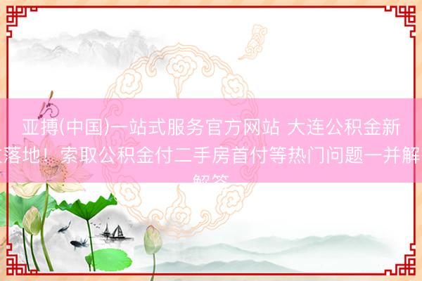 亚搏(中国)一站式服务官方网站 大连公积金新政落地！索取公积金付二手房首付等热门问题一并解答