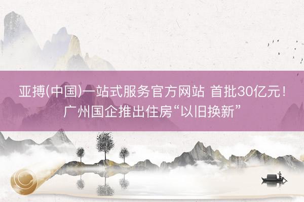 亚搏(中国)一站式服务官方网站 首批30亿元！广州国企推出住房“以旧换新”