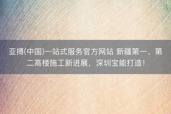 亚搏(中国)一站式服务官方网站 新疆第一、第二高楼施工新进展，深圳宝能打造！