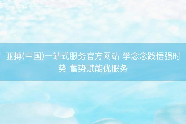亚搏(中国)一站式服务官方网站 学念念践悟强时势 蓄势赋能优服务