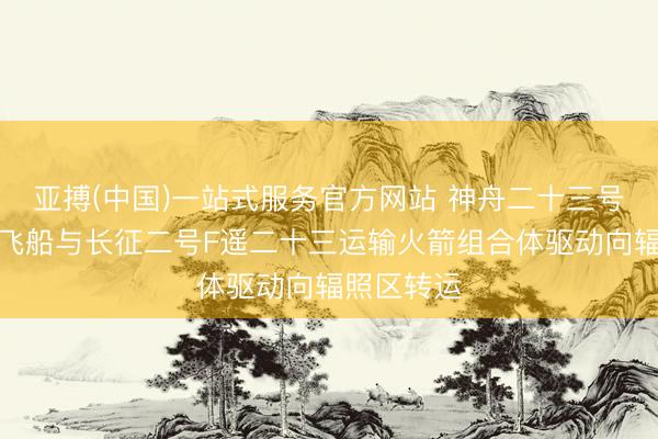 亚搏(中国)一站式服务官方网站 神舟二十三号载东谈主飞船与长征二号F遥二十三运输火箭组合体驱动向辐照区转运
