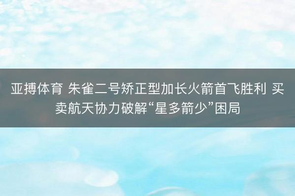 亚搏体育 朱雀二号矫正型加长火箭首飞胜利 买卖航天协力破解“星多箭少”困局