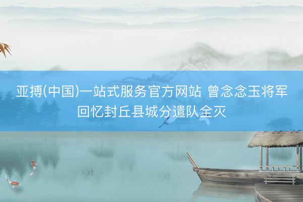亚搏(中国)一站式服务官方网站 曾念念玉将军回忆封丘县城分遣队全灭