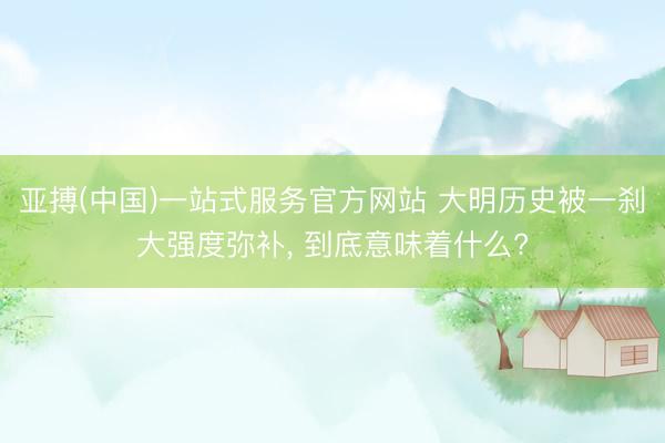 亚搏(中国)一站式服务官方网站 大明历史被一刹大强度弥补， 到底意味着什么?