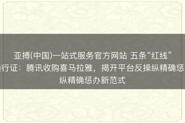 亚搏(中国)一站式服务官方网站 五条“红线”换一张通行证：腾讯收购喜马拉雅，揭开平台反操纵精确惩办新范式