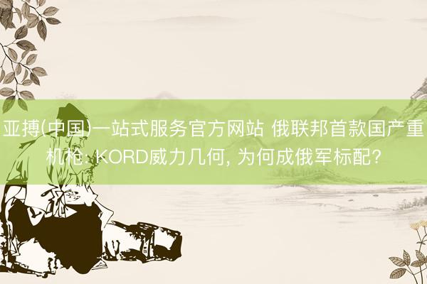 亚搏(中国)一站式服务官方网站 俄联邦首款国产重机枪: KORD威力几何， 为何成俄军标配?
