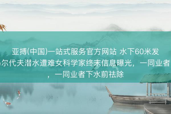 亚搏(中国)一站式服务官方网站 水下60米发生了啥？马尔代夫潜水遭难女科学家终末信息曝光，一同业者下水前祛除