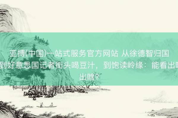 亚搏(中国)一站式服务官方网站 从徐德智归国，到好意思国记者街头喝豆汁，到饱读岭缘：能看出啥？