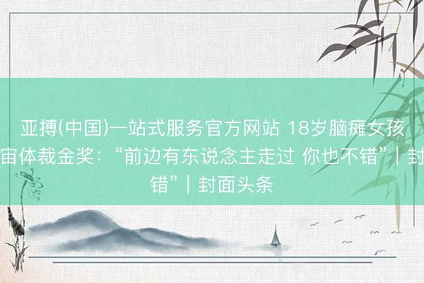 亚搏(中国)一站式服务官方网站 18岁脑瘫女孩拿下宇宙体裁金奖：“前边有东说念主走过 你也不错”｜封面头条