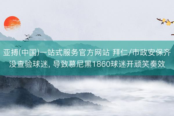 亚搏(中国)一站式服务官方网站 拜仁/市政安保齐没查验球迷， 导致慕尼黑1860球迷开顽笑奏效