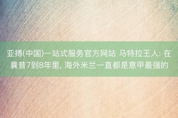 亚搏(中国)一站式服务官方网站 马特拉王人: 在曩昔7到8年里， 海外米兰一直都是意甲最强的