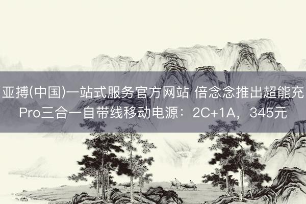 亚搏(中国)一站式服务官方网站 倍念念推出超能充Pro三合一自带线移动电源：2C+1A，345元