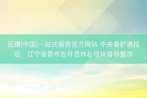 亚搏(中国)一站式服务官方网站 中央看护通报后，辽宁省委布告许昆林赴现场督导整改