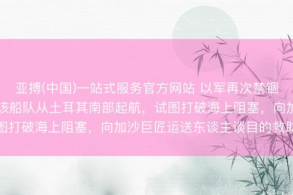 亚搏(中国)一站式服务官方网站 以军再次禁锢一支“全球坚贞船队”，该船队从土耳其南部起航，试图打破海上阻塞，向加沙巨匠运送东谈主谈目的救助物质