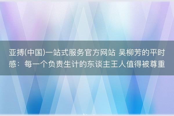 亚搏(中国)一站式服务官方网站 吴柳芳的平时感:每一个负责生计的东谈主王人值得被尊重