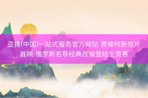 亚搏(中国)一站式服务官方网站 贾樟柯新短片首映 俄罗斯名导经典改编登陆主竞赛