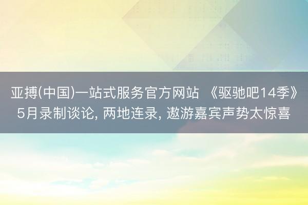 亚搏(中国)一站式服务官方网站 《驱驰吧14季》5月录制谈论， 两地连录， 遨游嘉宾声势太惊喜