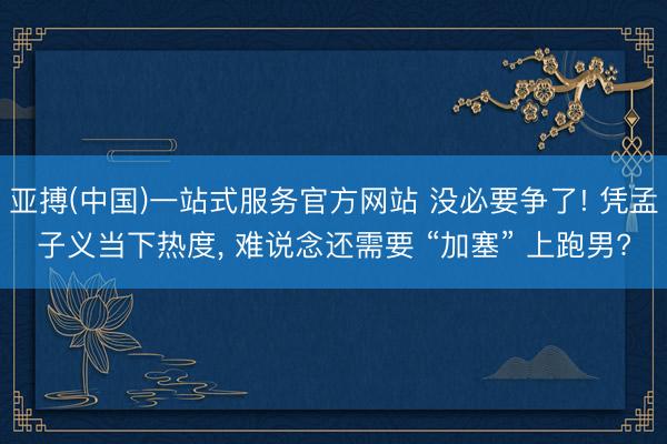 亚搏(中国)一站式服务官方网站 没必要争了! 凭孟子义当下热度， 难说念还需要 “加塞” 上跑男?