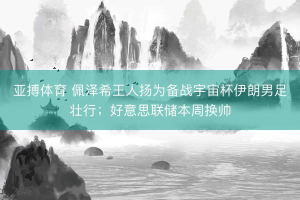 亚搏体育 佩泽希王人扬为备战宇宙杯伊朗男足壮行；好意思联储本周换帅