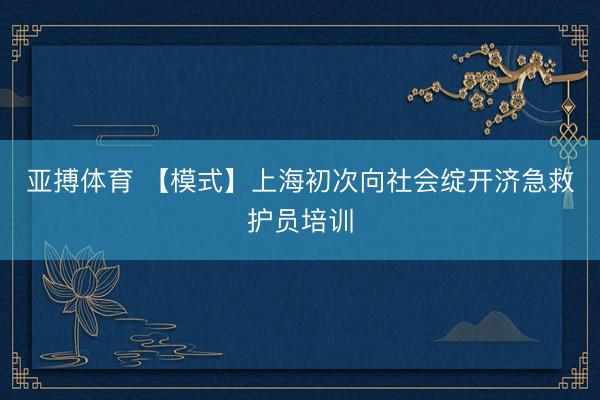 亚搏体育 【模式】上海初次向社会绽开济急救护员培训