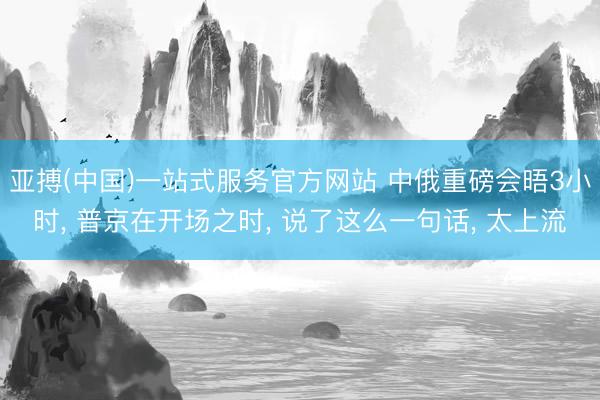 亚搏(中国)一站式服务官方网站 中俄重磅会晤3小时， 普京在开场之时， 说了这么一句话， 太上流