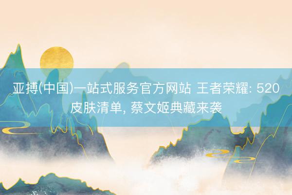 亚搏(中国)一站式服务官方网站 王者荣耀: 520皮肤清单， 蔡文姬典藏来袭